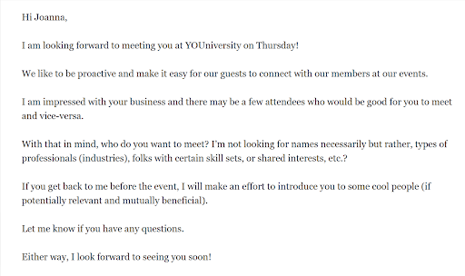 Hi Joanna, I am looking forward to meeting you at YOUniversity on Thursday! I am impressed with your business and there may be a few attendees who would be good for you to meet and vice-versa. With that in mind, who do you want to meet? I'm not looking for names necessarily but rather, types of professionals (industries), folks with certain skills sets, or shared interests, etc.? If you get back to me before the event, I will make an effort to introduce you to some cool people (if potentially relevant and mutually beneficial). Let me know if you have any questions. Either way, I look forward to seeing you soon!